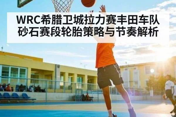 WRC希腊卫城拉力赛丰田车队砂石赛段轮胎策略与节奏解析