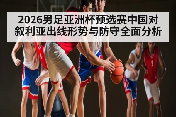 2026男足亚洲杯预选赛中国对叙利亚出线形势与防守全面分析